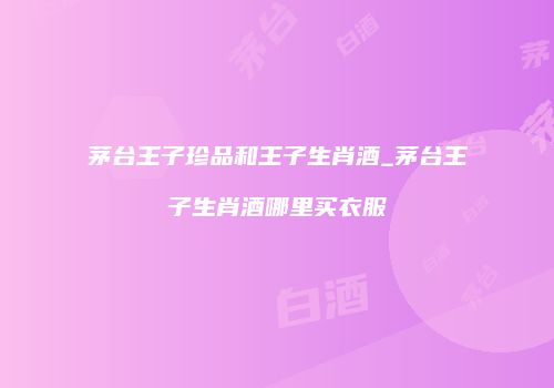 茅台王子珍品和王子生肖酒_茅台王子生肖酒哪里买衣服