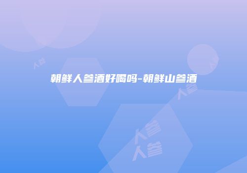 朝鲜人参酒好喝吗-朝鲜山参酒