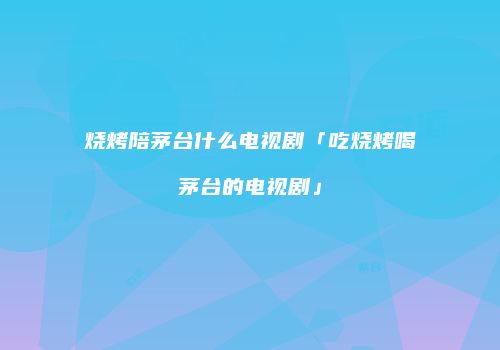 烧烤陪茅台什么电视剧「吃烧烤喝茅台的电视剧」