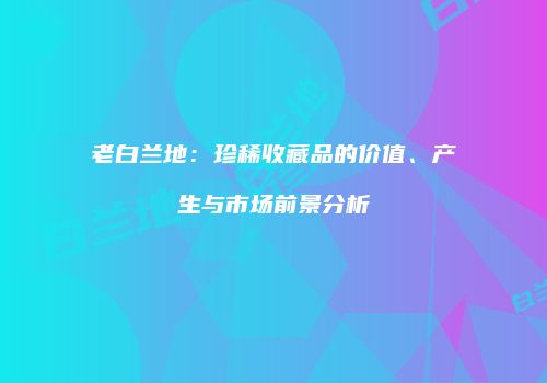 老白兰地：珍稀收藏品的价值、产生与市场前景分析