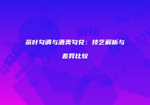 茶叶勾调与酒类勾兑：技艺解析与差异比较