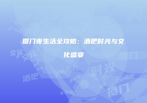 厦门夜生活全攻略：酒吧时光与文化盛宴