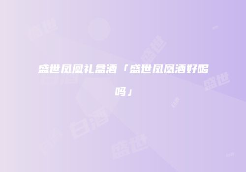 盛世凤凰礼盒酒「盛世凤凰酒好喝吗」