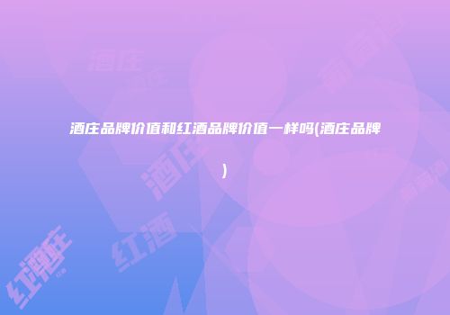 酒庄品牌价值和红酒品牌价值一样吗(酒庄品牌)