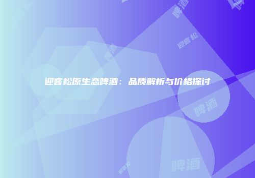 迎客松原生态啤酒：品质解析与价格探讨