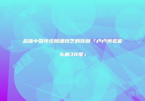 品味中国传统酿酒技艺的佳酿「卢卢洲老窖头曲38度」