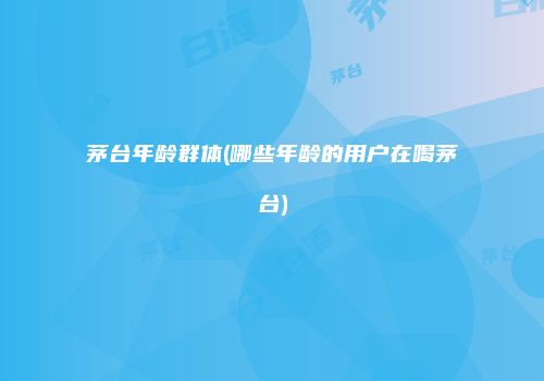 茅台年龄群体(哪些年龄的用户在喝茅台)