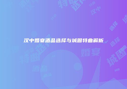 汉中婚宴酒品选择与城固特曲解析