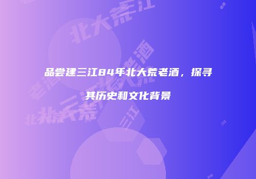 品尝建三江84年北大荒老酒，探寻其历史和文化背景