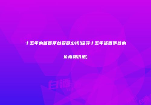 十五年的酱香茅台要多少钱(探寻十五年酱香茅台的价格和价值)