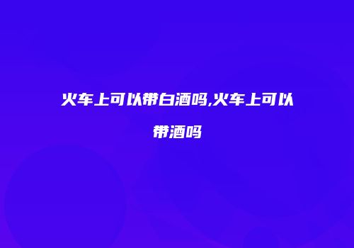 火车上可以带白酒吗,火车上可以带酒吗