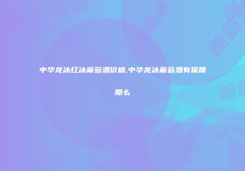 中华龙冰红冰葡萄酒价格,中华龙冰葡萄酒有保质期么