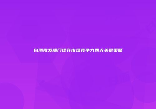 白酒批发部门提升市场竞争力四大关键策略