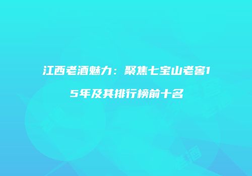 江西老酒魅力：聚焦七宝山老窖15年及其排行榜前十名