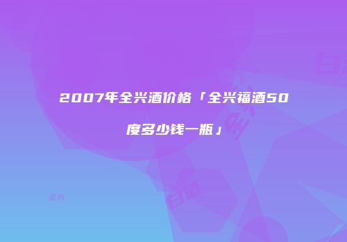 2007年全兴酒价格「全兴福酒50度多少钱一瓶」
