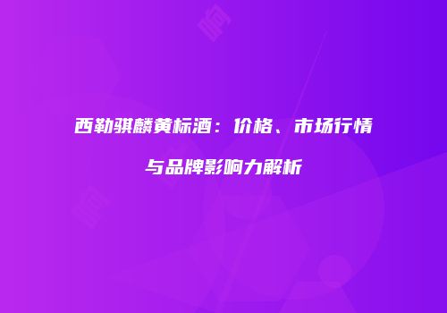 西勒骐麟黄标酒：价格、市场行情与品牌影响力解析