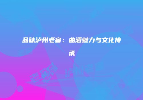 品味泸州老窖：曲酒魅力与文化传承