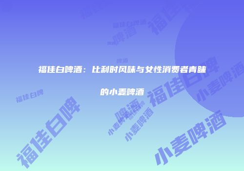 福佳白啤酒：比利时风味与女性消费者青睐的小麦啤酒