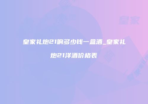 皇家礼炮21响多少钱一盒酒_皇家礼炮21洋酒价格表