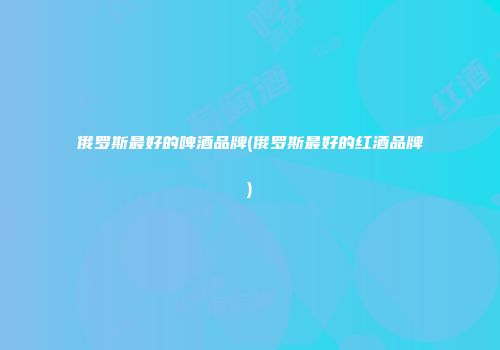 俄罗斯最好的啤酒品牌(俄罗斯最好的红酒品牌)