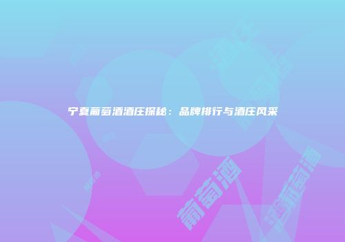 宁夏葡萄酒酒庄探秘：品牌排行与酒庄风采