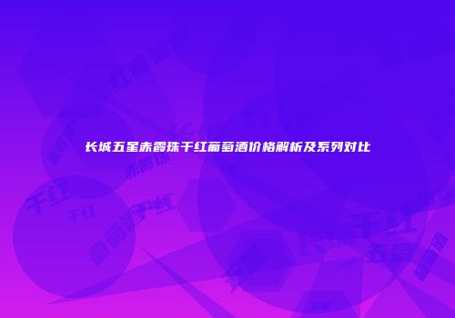 长城五星赤霞珠干红葡萄酒价格解析及系列对比