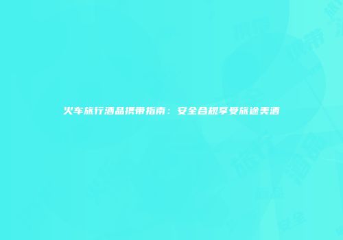 火车旅行酒品携带指南：安全合规享受旅途美酒