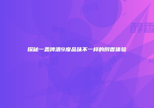 探秘一麦啤酒9度品味不一样的醇香体验