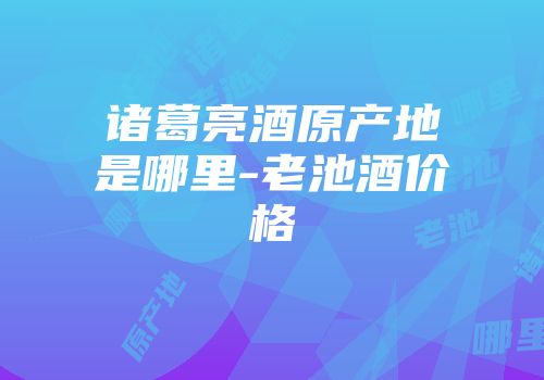 诸葛亮酒原产地是哪里-老池酒价格