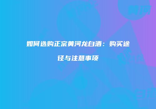 如何选购正宗黄河龙白酒：购买途径与注意事项
