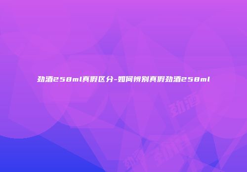劲酒258ml真假区分-如何辨别真假劲酒258ml