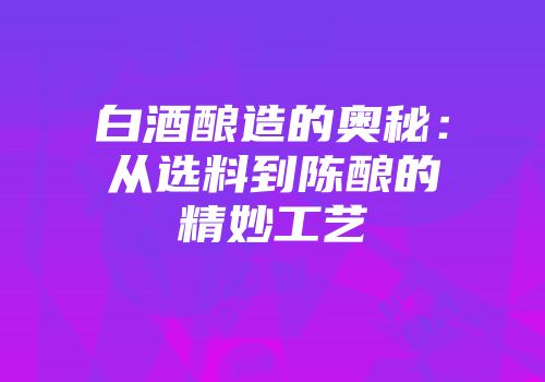 白酒酿造的奥秘：从选料到陈酿的精妙工艺