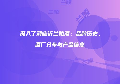 深入了解临沂兰陵酒：品牌历史、酒厂分布与产品信息