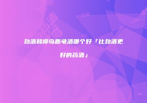 劲酒和椰岛鹿龟酒哪个好「比劲酒更好的药酒」