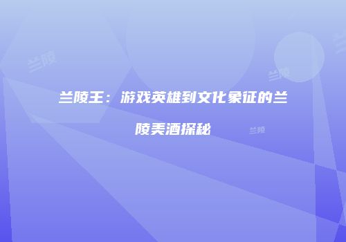 兰陵王：游戏英雄到文化象征的兰陵美酒探秘