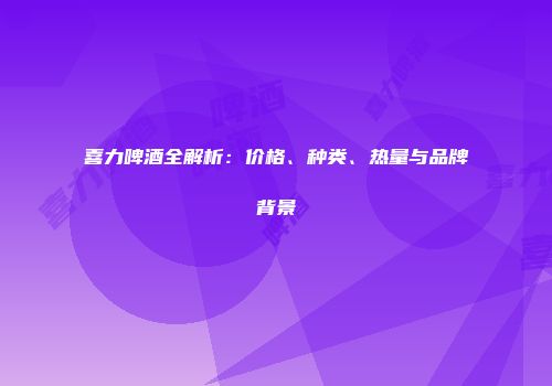 喜力啤酒全解析：价格、种类、热量与品牌背景