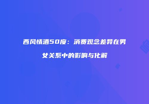 西风情酒50度：消费观念差异在男女关系中的影响与化解