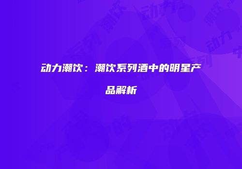 动力潮饮：潮饮系列酒中的明星产品解析