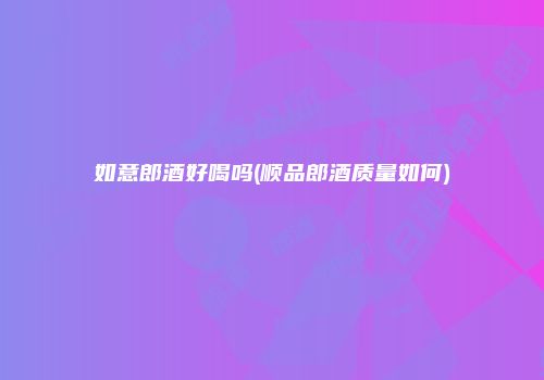 如意郎酒好喝吗(顺品郎酒质量如何)