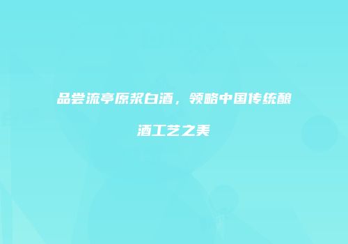 品尝流亭原浆白酒，领略中国传统酿酒工艺之美