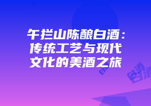 午拦山陈酿白酒：传统工艺与现代文化的美酒之旅
