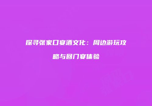 探寻张家口宴酒文化：周边游玩攻略与回门宴体验