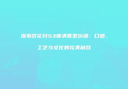 探索杏花村53度清香型汾酒：口感、工艺与文化的完美融合