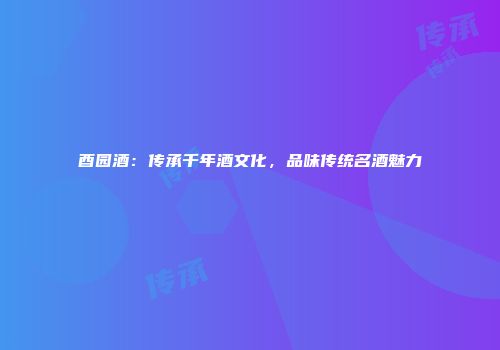酉园酒：传承千年酒文化，品味传统名酒魅力
