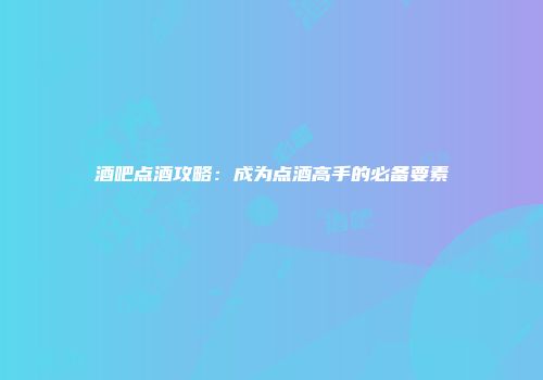 酒吧点酒攻略：成为点酒高手的必备要素
