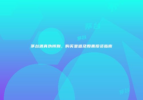 茅台酒真伪辨别、购买渠道及股票投资指南