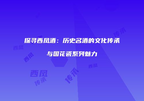 探寻西凤酒：历史名酒的文化传承与国花瓷系列魅力