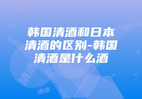 韩国清酒和日本清酒的区别-韩国清酒是什么酒