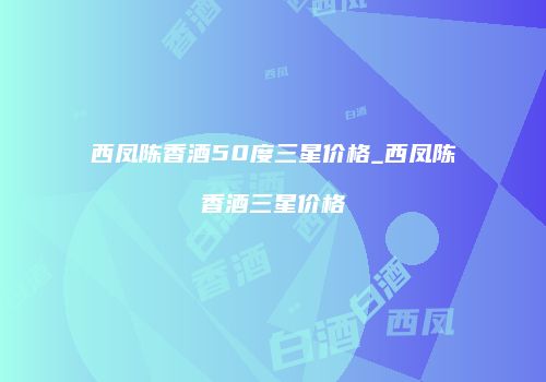 西凤陈香酒50度三星价格_西凤陈香酒三星价格
