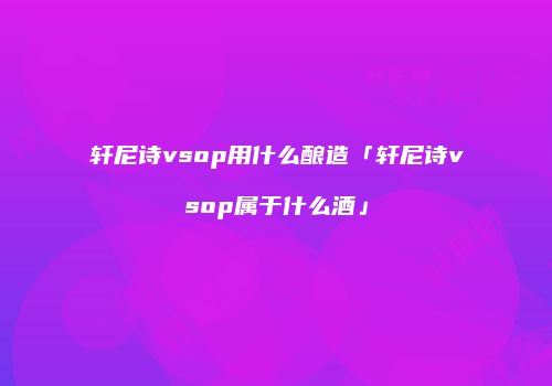 轩尼诗vsop用什么酿造「轩尼诗vsop属于什么酒」